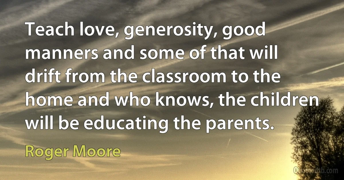 Teach love, generosity, good manners and some of that will drift from the classroom to the home and who knows, the children will be educating the parents. (Roger Moore)