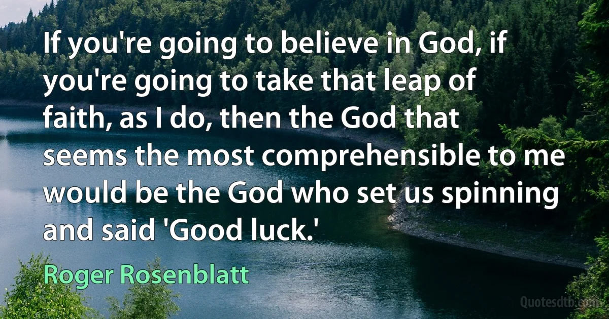 If you're going to believe in God, if you're going to take that leap of faith, as I do, then the God that seems the most comprehensible to me would be the God who set us spinning and said 'Good luck.' (Roger Rosenblatt)