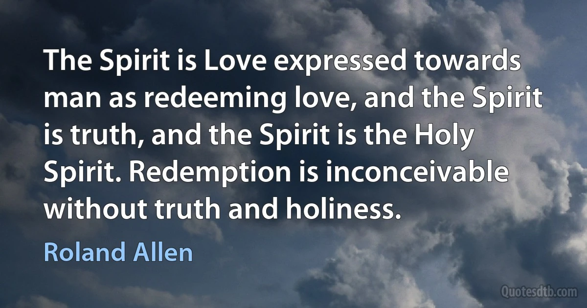 The Spirit is Love expressed towards man as redeeming love, and the Spirit is truth, and the Spirit is the Holy Spirit. Redemption is inconceivable without truth and holiness. (Roland Allen)