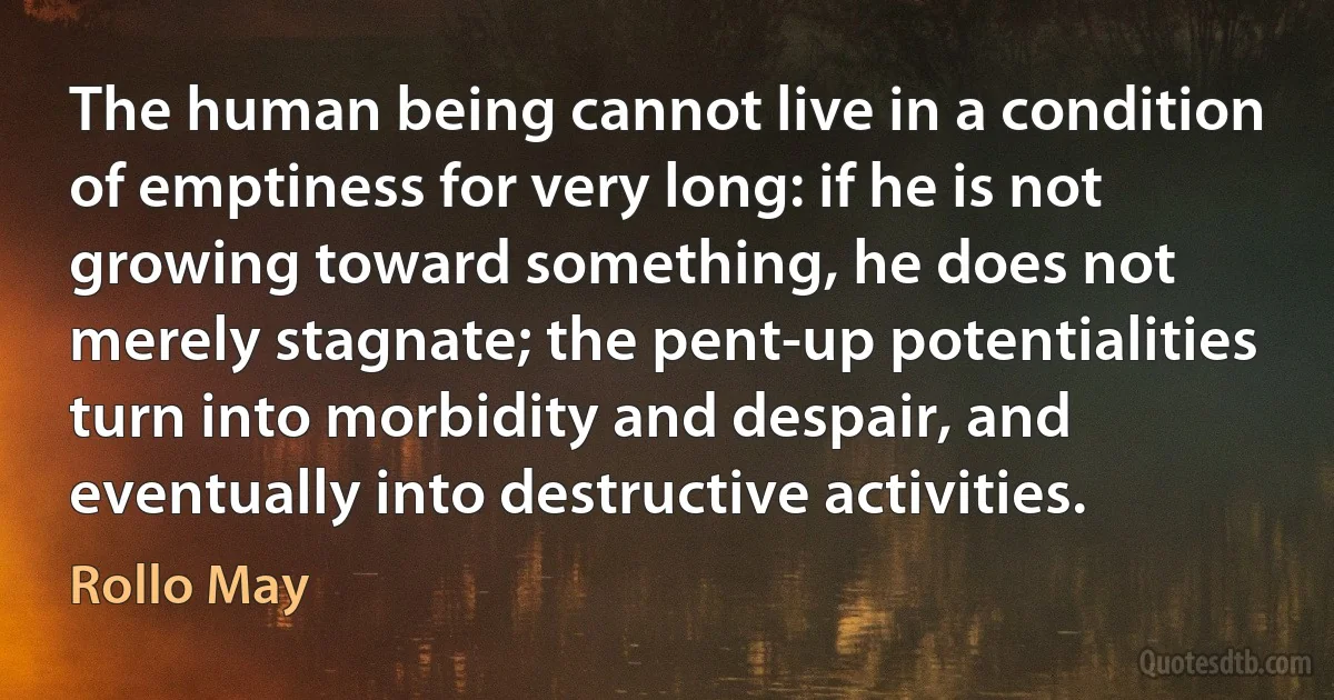 The human being cannot live in a condition of emptiness for very long: if he is not growing toward something, he does not merely stagnate; the pent-up potentialities turn into morbidity and despair, and eventually into destructive activities. (Rollo May)