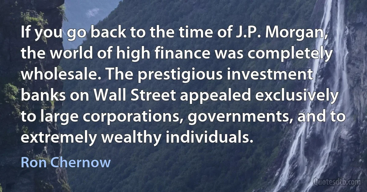 If you go back to the time of J.P. Morgan, the world of high finance was completely wholesale. The prestigious investment banks on Wall Street appealed exclusively to large corporations, governments, and to extremely wealthy individuals. (Ron Chernow)