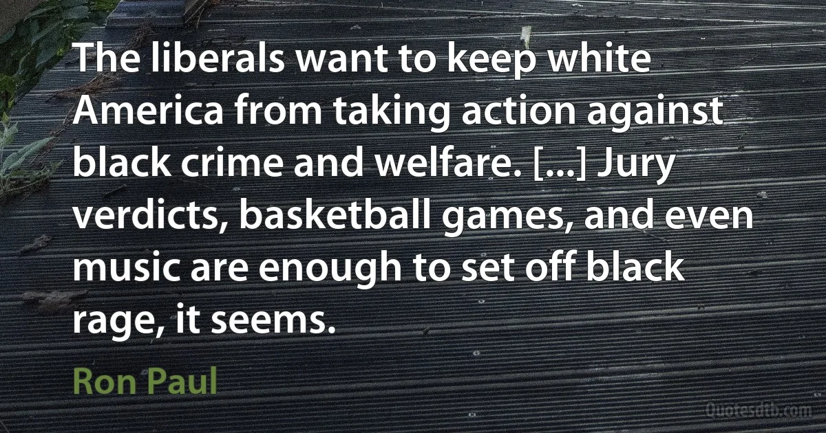 The liberals want to keep white America from taking action against black crime and welfare. [...] Jury verdicts, basketball games, and even music are enough to set off black rage, it seems. (Ron Paul)