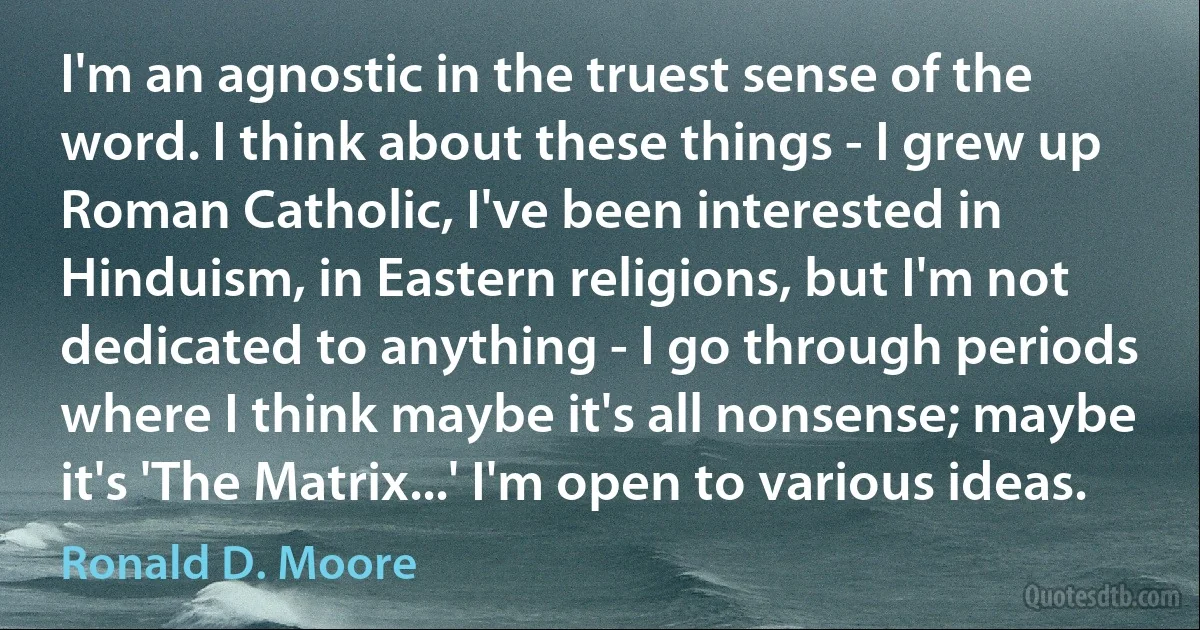 I'm an agnostic in the truest sense of the word. I think about these things - I grew up Roman Catholic, I've been interested in Hinduism, in Eastern religions, but I'm not dedicated to anything - I go through periods where I think maybe it's all nonsense; maybe it's 'The Matrix...' I'm open to various ideas. (Ronald D. Moore)