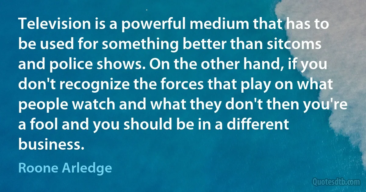 Television is a powerful medium that has to be used for something better than sitcoms and police shows. On the other hand, if you don't recognize the forces that play on what people watch and what they don't then you're a fool and you should be in a different business. (Roone Arledge)