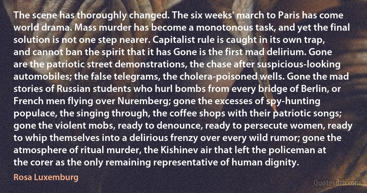 The scene has thoroughly changed. The six weeks' march to Paris has come world drama. Mass murder has become a monotonous task, and yet the final solution is not one step nearer. Capitalist rule is caught in its own trap, and cannot ban the spirit that it has Gone is the first mad delirium. Gone are the patriotic street demonstrations, the chase after suspicious-looking automobiles; the false telegrams, the cholera-poisoned wells. Gone the mad stories of Russian students who hurl bombs from every bridge of Berlin, or French men flying over Nuremberg; gone the excesses of spy-hunting populace, the singing through, the coffee shops with their patriotic songs; gone the violent mobs, ready to denounce, ready to persecute women, ready to whip themselves into a delirious frenzy over every wild rumor; gone the atmosphere of ritual murder, the Kishinev air that left the policeman at the corer as the only remaining representative of human dignity. (Rosa Luxemburg)