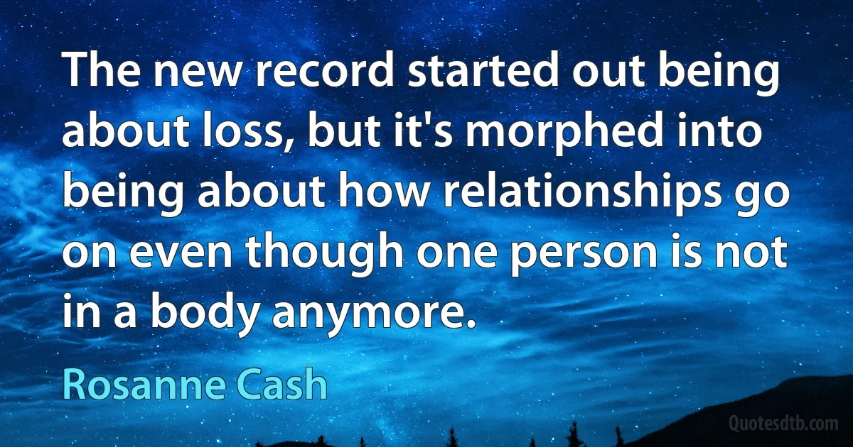 The new record started out being about loss, but it's morphed into being about how relationships go on even though one person is not in a body anymore. (Rosanne Cash)