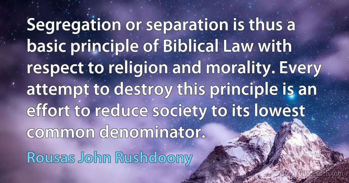 Segregation or separation is thus a basic principle of Biblical Law with respect to religion and morality. Every attempt to destroy this principle is an effort to reduce society to its lowest common denominator. (Rousas John Rushdoony)