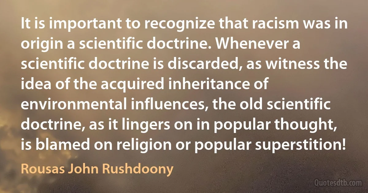 It is important to recognize that racism was in origin a scientific doctrine. Whenever a scientific doctrine is discarded, as witness the idea of the acquired inheritance of environmental influences, the old scientific doctrine, as it lingers on in popular thought, is blamed on religion or popular superstition! (Rousas John Rushdoony)