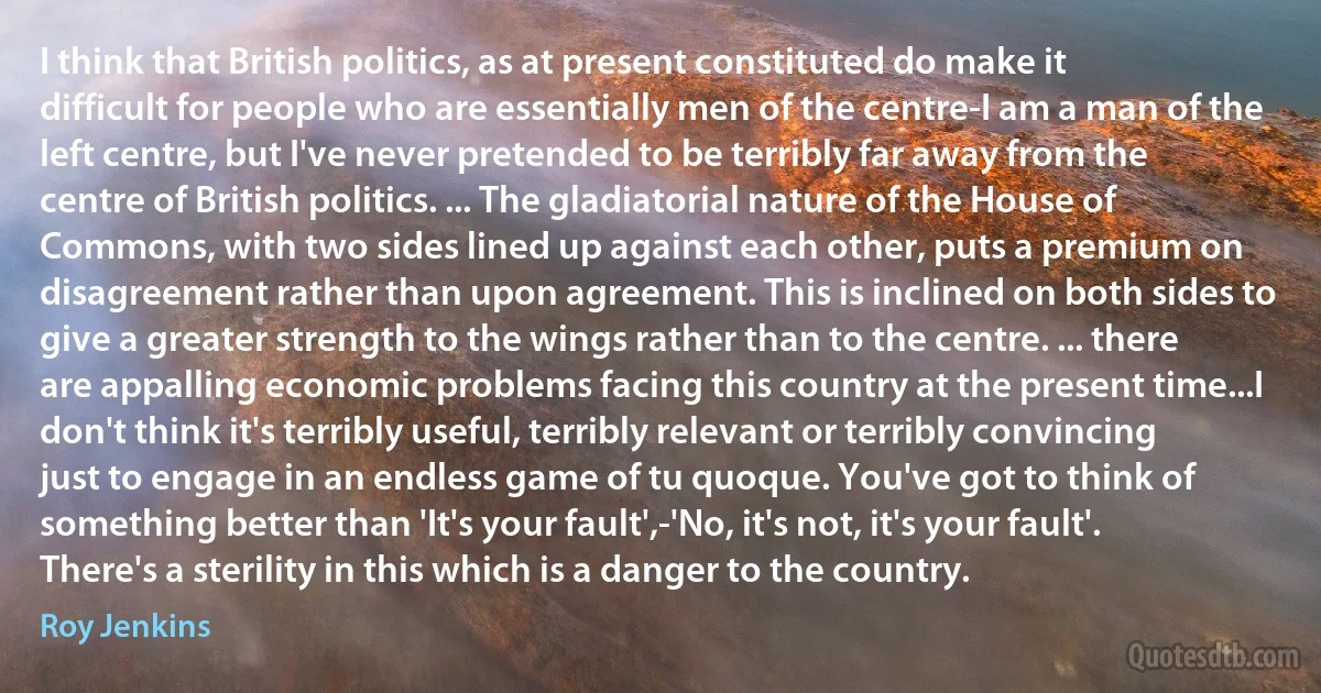 I think that British politics, as at present constituted do make it difficult for people who are essentially men of the centre-I am a man of the left centre, but I've never pretended to be terribly far away from the centre of British politics. ... The gladiatorial nature of the House of Commons, with two sides lined up against each other, puts a premium on disagreement rather than upon agreement. This is inclined on both sides to give a greater strength to the wings rather than to the centre. ... there are appalling economic problems facing this country at the present time...I don't think it's terribly useful, terribly relevant or terribly convincing just to engage in an endless game of tu quoque. You've got to think of something better than 'It's your fault',-'No, it's not, it's your fault'. There's a sterility in this which is a danger to the country. (Roy Jenkins)