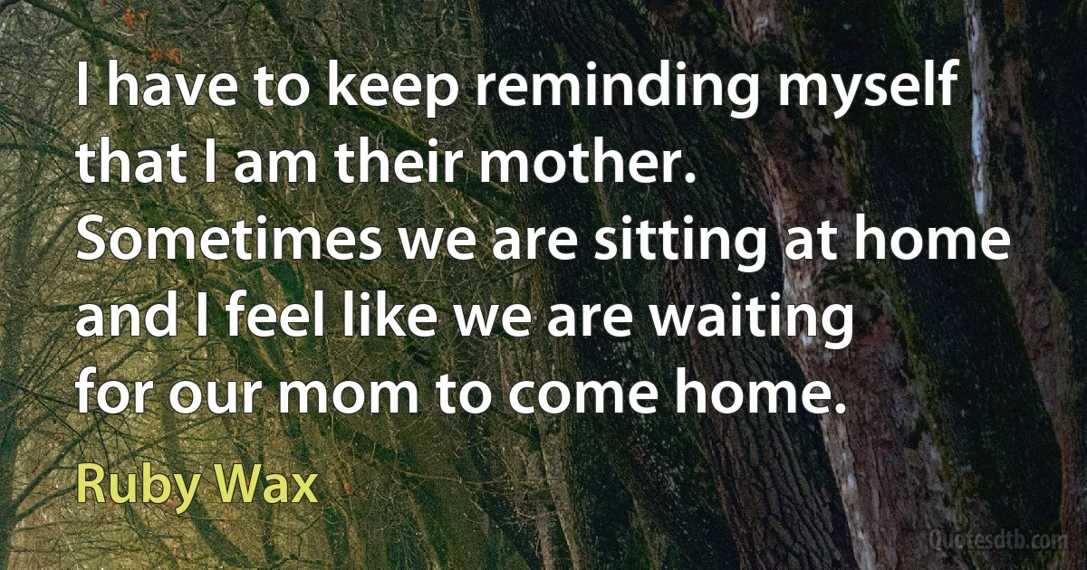 I have to keep reminding myself that I am their mother. Sometimes we are sitting at home and I feel like we are waiting for our mom to come home. (Ruby Wax)