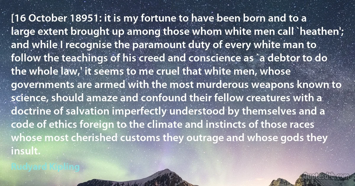 [16 October 18951: it is my fortune to have been born and to a large extent brought up among those whom white men call `heathen'; and while I recognise the paramount duty of every white man to follow the teachings of his creed and conscience as `a debtor to do the whole law,' it seems to me cruel that white men, whose governments are armed with the most murderous weapons known to science, should amaze and confound their fellow creatures with a doctrine of salvation imperfectly understood by themselves and a code of ethics foreign to the climate and instincts of those races whose most cherished customs they outrage and whose gods they insult. (Rudyard Kipling)