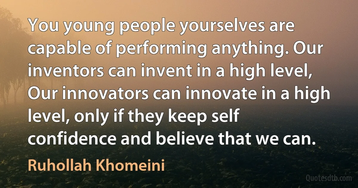 You young people yourselves are capable of performing anything. Our inventors can invent in a high level, Our innovators can innovate in a high level, only if they keep self confidence and believe that we can. (Ruhollah Khomeini)