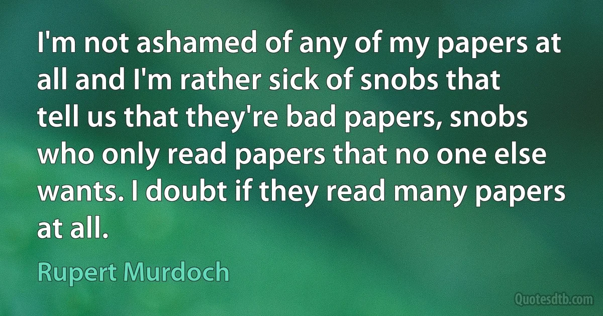 I'm not ashamed of any of my papers at all and I'm rather sick of snobs that tell us that they're bad papers, snobs who only read papers that no one else wants. I doubt if they read many papers at all. (Rupert Murdoch)