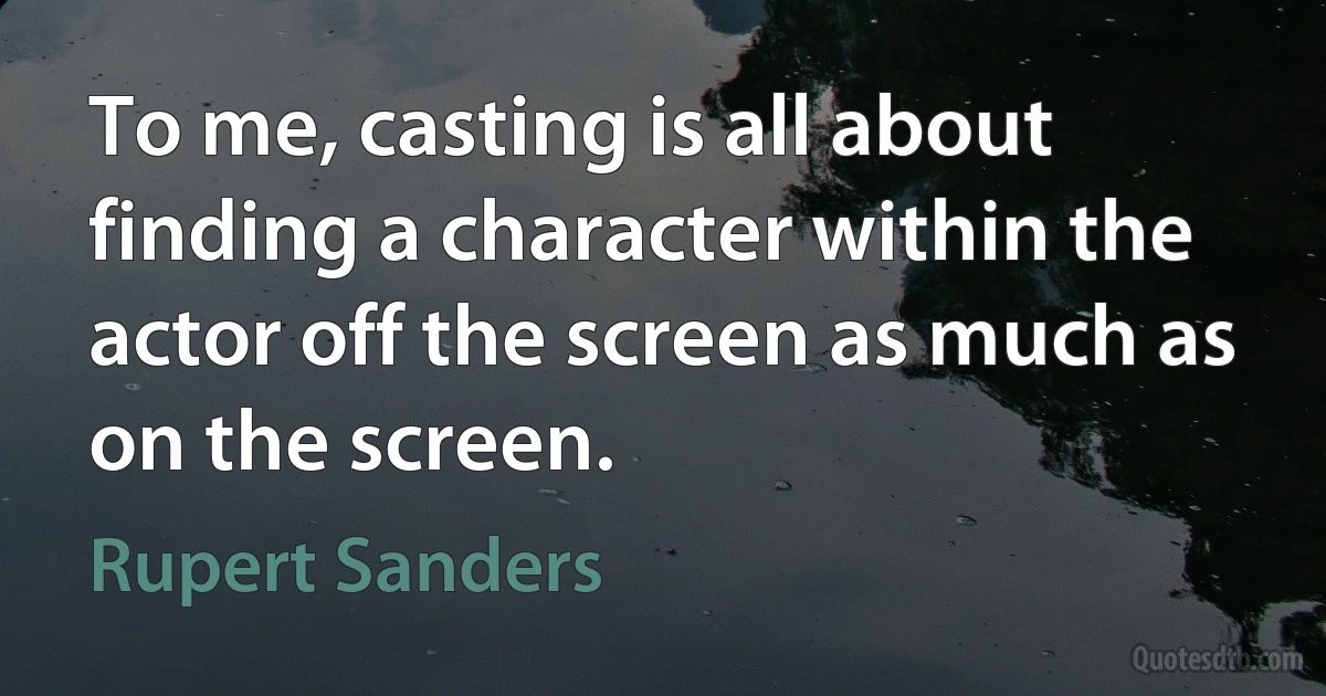 To me, casting is all about finding a character within the actor off the screen as much as on the screen. (Rupert Sanders)