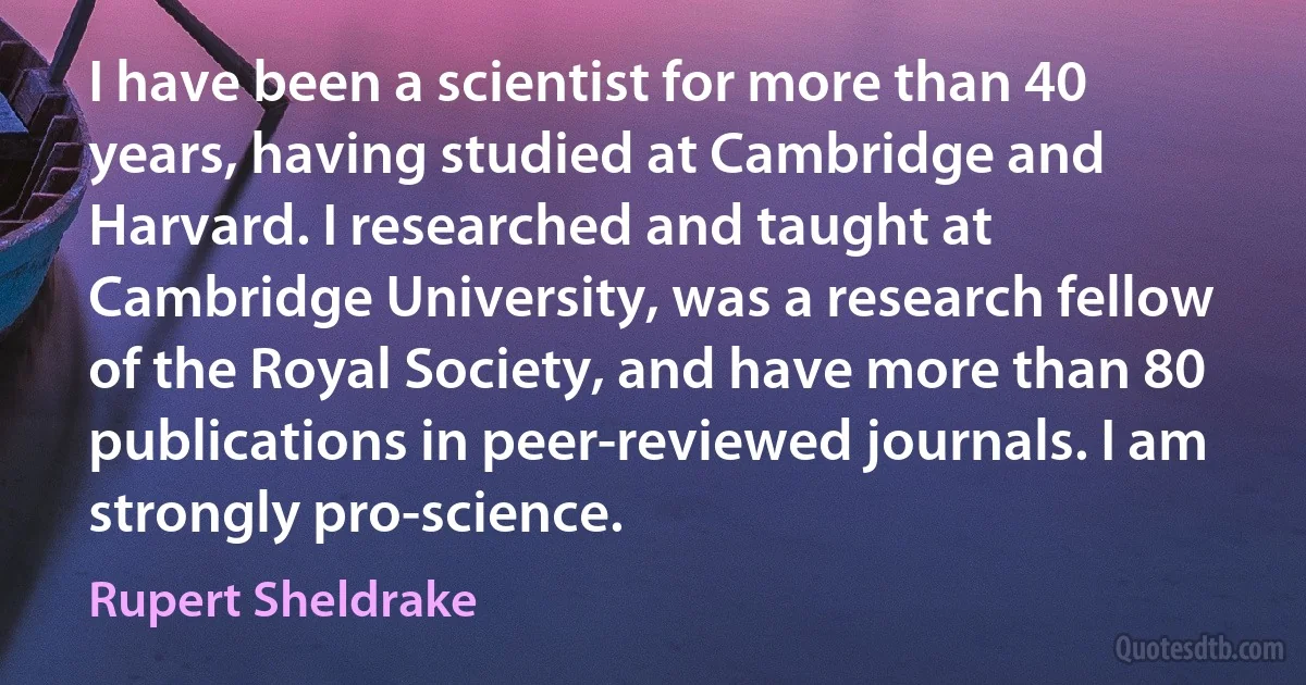 I have been a scientist for more than 40 years, having studied at Cambridge and Harvard. I researched and taught at Cambridge University, was a research fellow of the Royal Society, and have more than 80 publications in peer-reviewed journals. I am strongly pro-science. (Rupert Sheldrake)