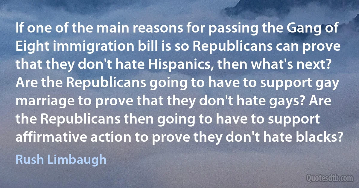 If one of the main reasons for passing the Gang of Eight immigration bill is so Republicans can prove that they don't hate Hispanics, then what's next? Are the Republicans going to have to support gay marriage to prove that they don't hate gays? Are the Republicans then going to have to support affirmative action to prove they don't hate blacks? (Rush Limbaugh)