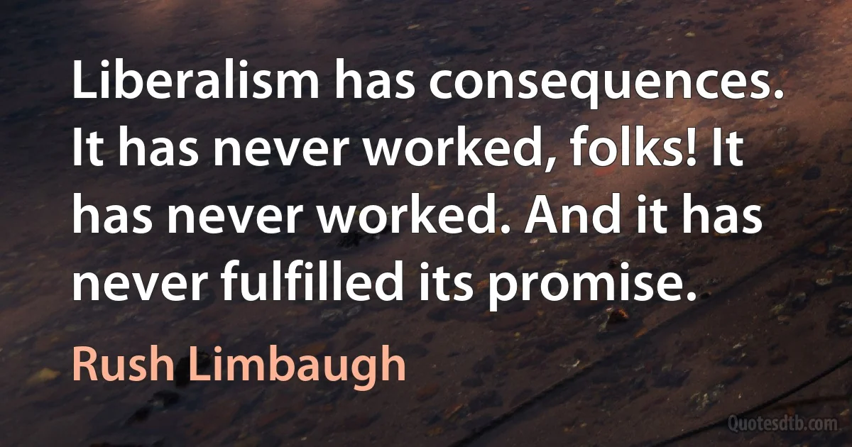 Liberalism has consequences. It has never worked, folks! It has never worked. And it has never fulfilled its promise. (Rush Limbaugh)