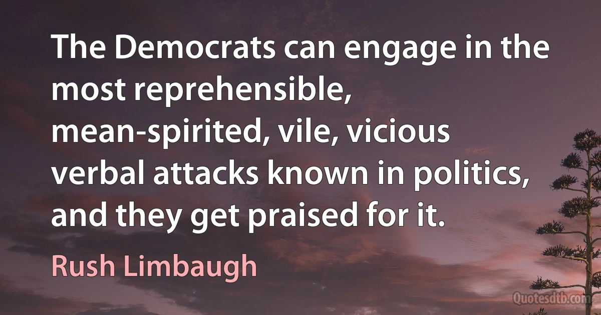 The Democrats can engage in the most reprehensible, mean-spirited, vile, vicious verbal attacks known in politics, and they get praised for it. (Rush Limbaugh)