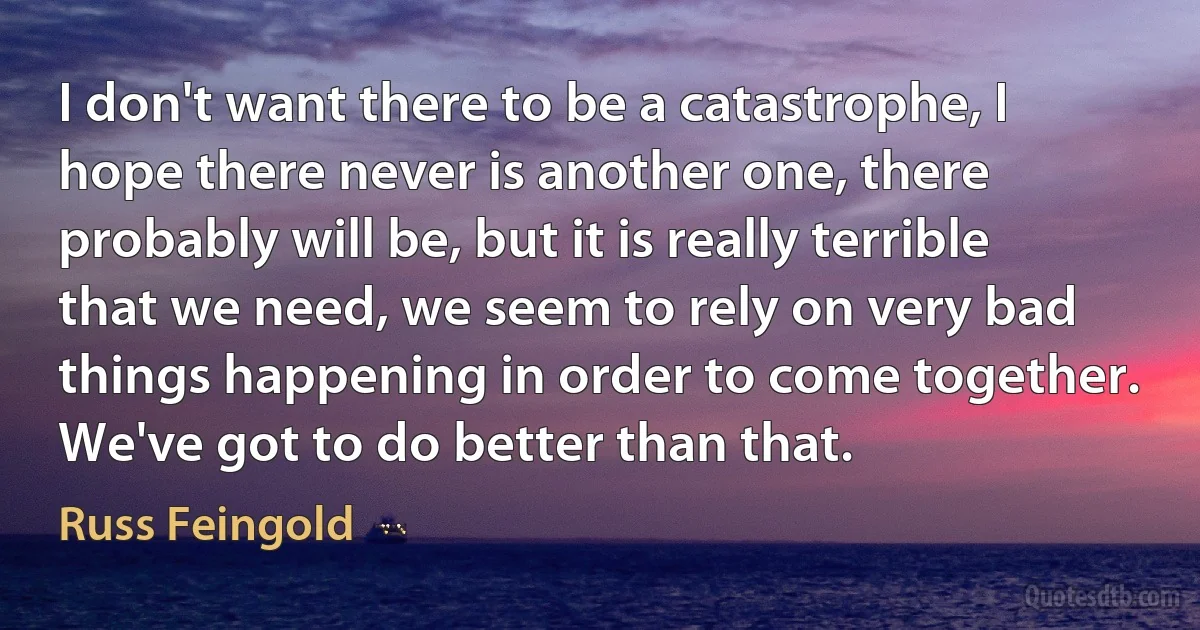 I don't want there to be a catastrophe, I hope there never is another one, there probably will be, but it is really terrible that we need, we seem to rely on very bad things happening in order to come together. We've got to do better than that. (Russ Feingold)