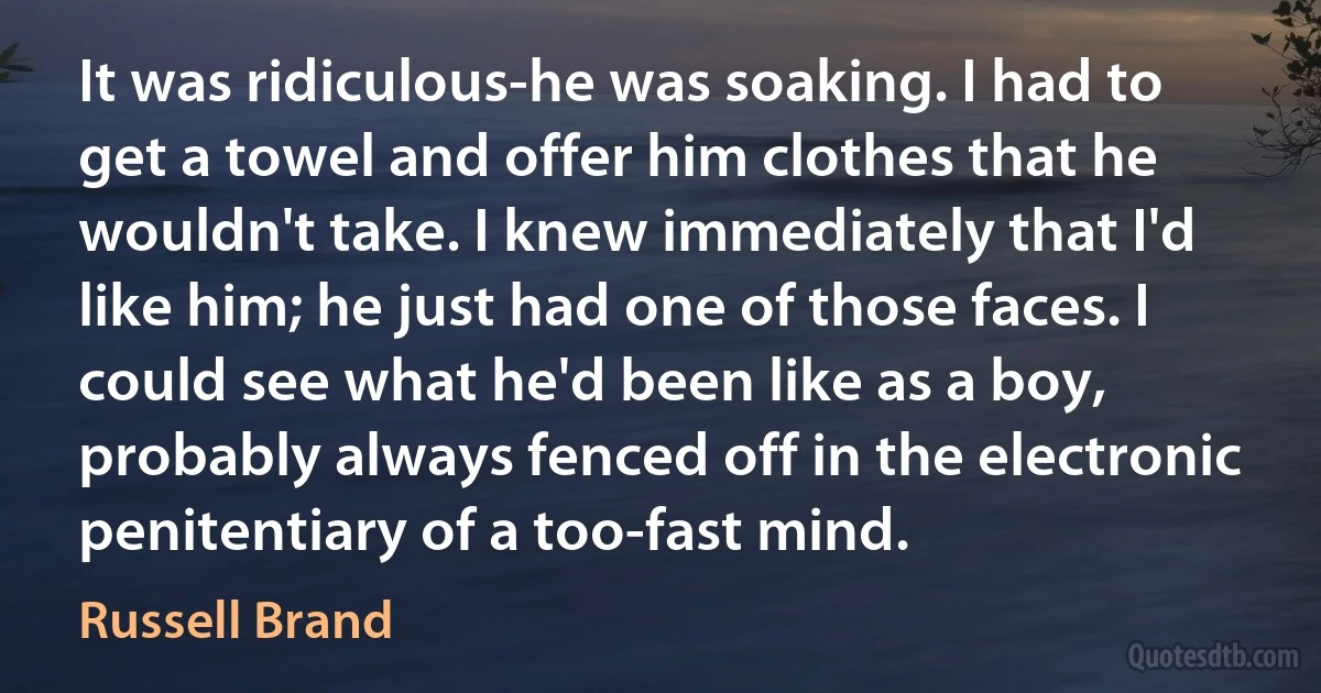 It was ridiculous-he was soaking. I had to get a towel and offer him clothes that he wouldn't take. I knew immediately that I'd like him; he just had one of those faces. I could see what he'd been like as a boy, probably always fenced off in the electronic penitentiary of a too-fast mind. (Russell Brand)