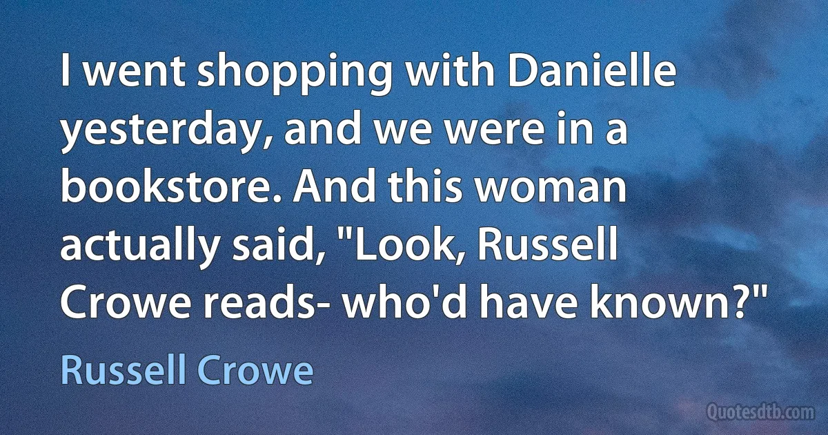 I went shopping with Danielle yesterday, and we were in a bookstore. And this woman actually said, "Look, Russell Crowe reads- who'd have known?" (Russell Crowe)