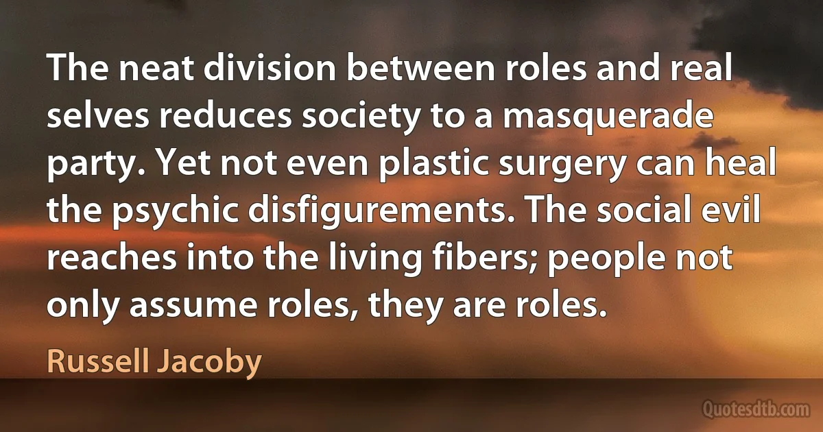 The neat division between roles and real selves reduces society to a masquerade party. Yet not even plastic surgery can heal the psychic disfigurements. The social evil reaches into the living fibers; people not only assume roles, they are roles. (Russell Jacoby)