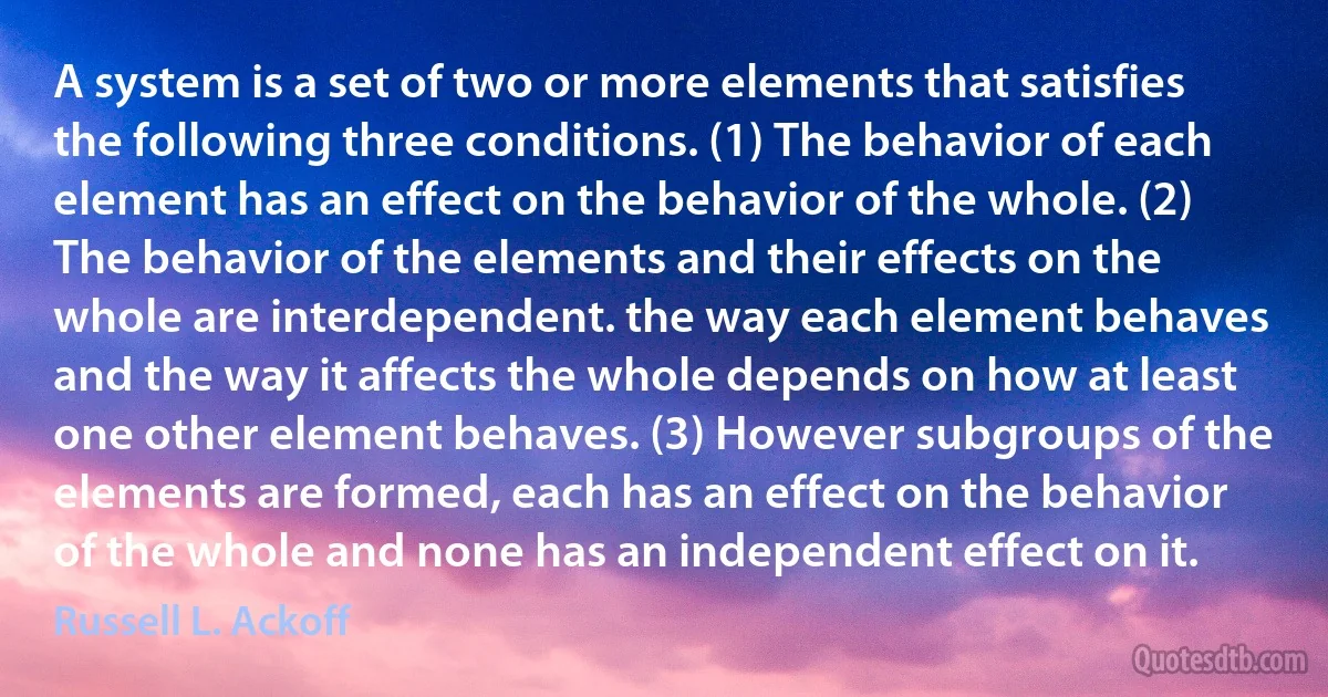 A system is a set of two or more elements that satisfies the following three conditions. (1) The behavior of each element has an effect on the behavior of the whole. (2) The behavior of the elements and their effects on the whole are interdependent. the way each element behaves and the way it affects the whole depends on how at least one other element behaves. (3) However subgroups of the elements are formed, each has an effect on the behavior of the whole and none has an independent effect on it. (Russell L. Ackoff)