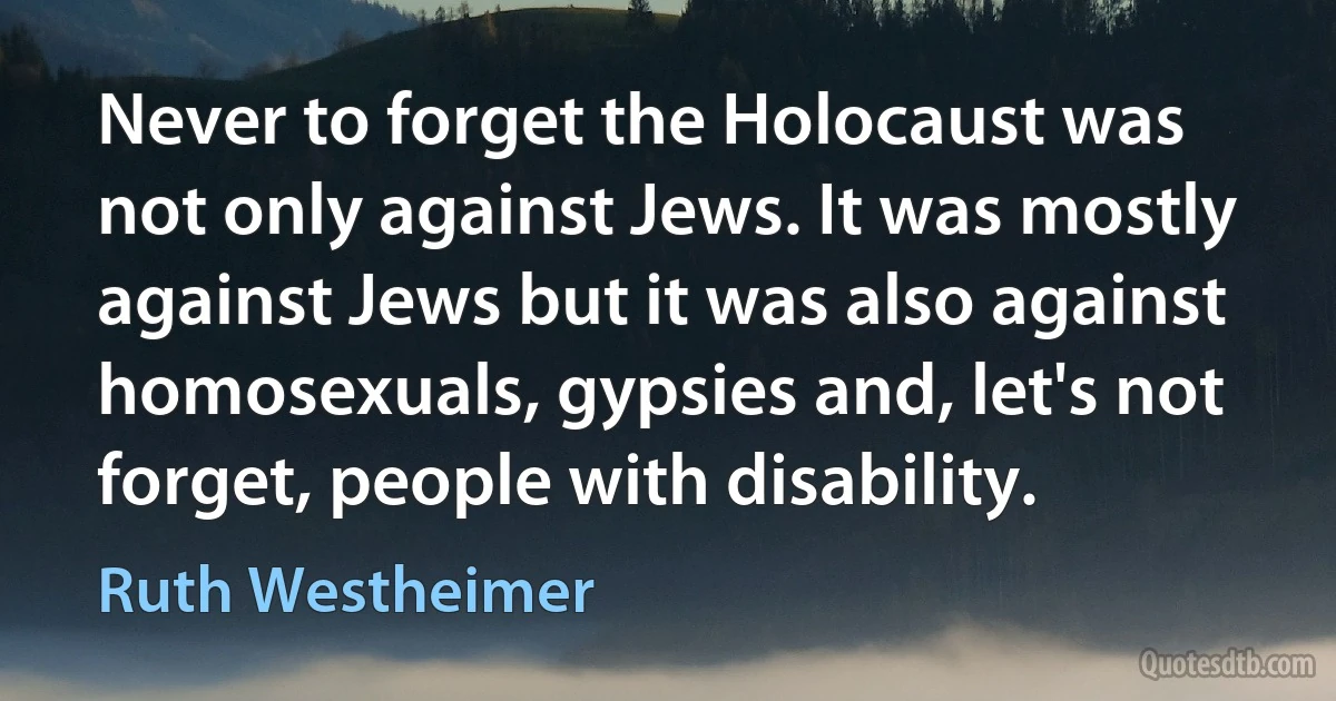 Never to forget the Holocaust was not only against Jews. It was mostly against Jews but it was also against homosexuals, gypsies and, let's not forget, people with disability. (Ruth Westheimer)