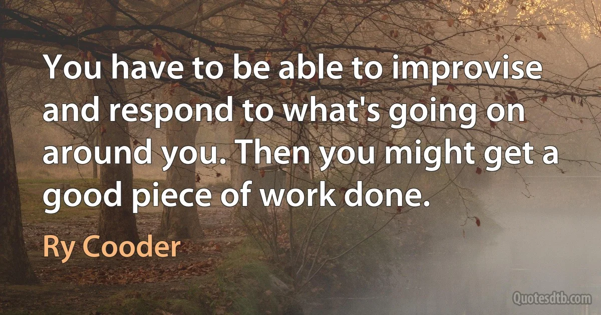 You have to be able to improvise and respond to what's going on around you. Then you might get a good piece of work done. (Ry Cooder)