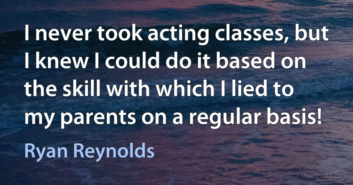 I never took acting classes, but I knew I could do it based on the skill with which I lied to my parents on a regular basis! (Ryan Reynolds)