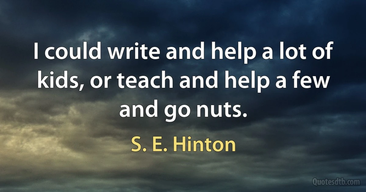 I could write and help a lot of kids, or teach and help a few and go nuts. (S. E. Hinton)