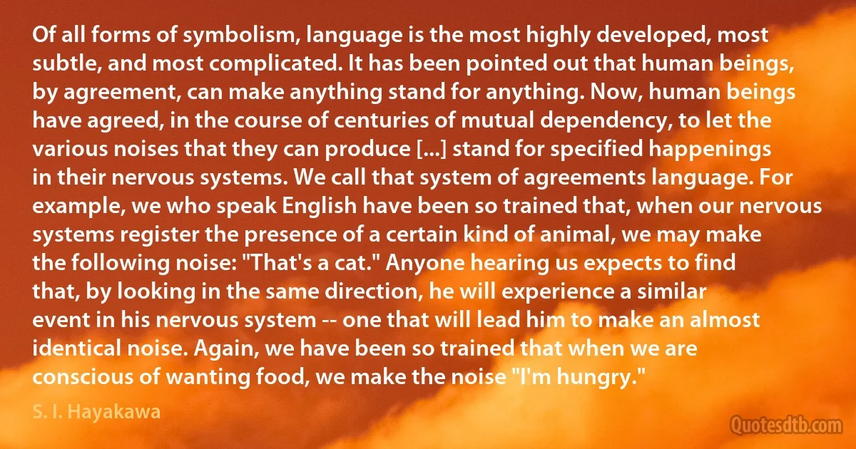 Of all forms of symbolism, language is the most highly developed, most subtle, and most complicated. It has been pointed out that human beings, by agreement, can make anything stand for anything. Now, human beings have agreed, in the course of centuries of mutual dependency, to let the various noises that they can produce [...] stand for specified happenings in their nervous systems. We call that system of agreements language. For example, we who speak English have been so trained that, when our nervous systems register the presence of a certain kind of animal, we may make the following noise: "That's a cat." Anyone hearing us expects to find that, by looking in the same direction, he will experience a similar event in his nervous system -- one that will lead him to make an almost identical noise. Again, we have been so trained that when we are conscious of wanting food, we make the noise "I'm hungry." (S. I. Hayakawa)