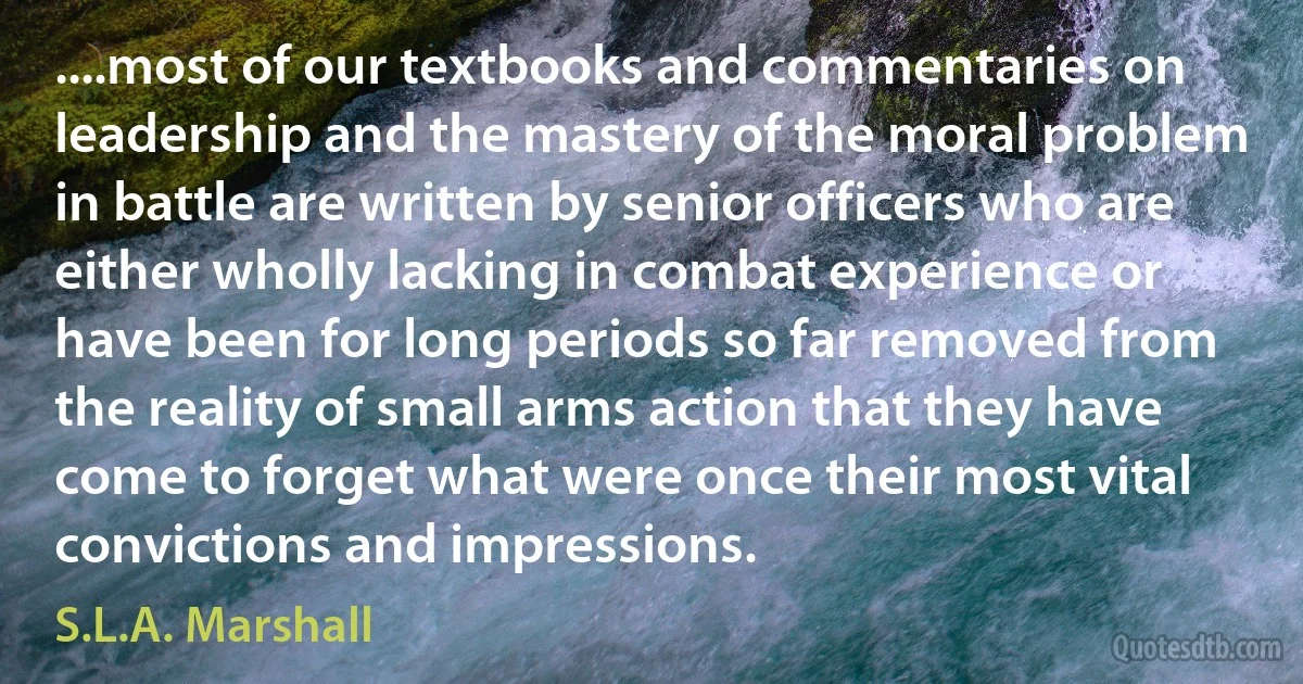 ....most of our textbooks and commentaries on leadership and the mastery of the moral problem in battle are written by senior officers who are either wholly lacking in combat experience or have been for long periods so far removed from the reality of small arms action that they have come to forget what were once their most vital convictions and impressions. (S.L.A. Marshall)