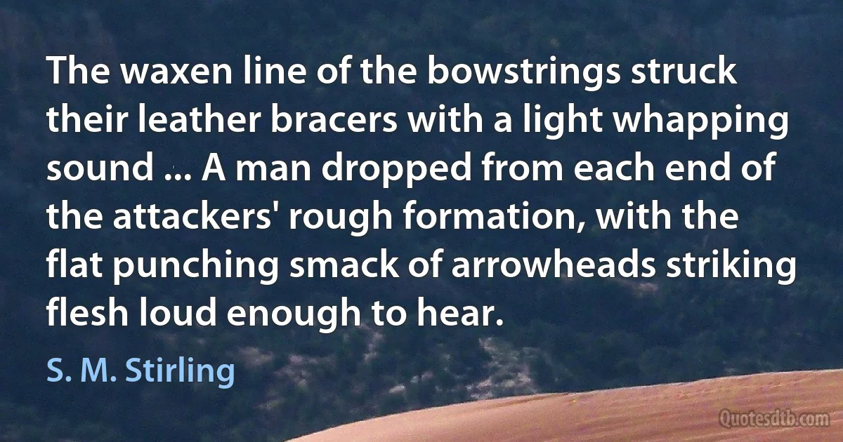 The waxen line of the bowstrings struck their leather bracers with a light whapping sound ... A man dropped from each end of the attackers' rough formation, with the flat punching smack of arrowheads striking flesh loud enough to hear. (S. M. Stirling)