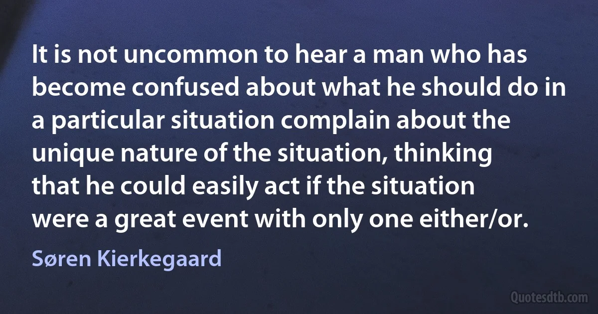 It is not uncommon to hear a man who has become confused about what he should do in a particular situation complain about the unique nature of the situation, thinking that he could easily act if the situation were a great event with only one either/or. (Søren Kierkegaard)