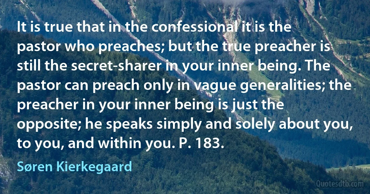 It is true that in the confessional it is the pastor who preaches; but the true preacher is still the secret-sharer in your inner being. The pastor can preach only in vague generalities; the preacher in your inner being is just the opposite; he speaks simply and solely about you, to you, and within you. P. 183. (Søren Kierkegaard)