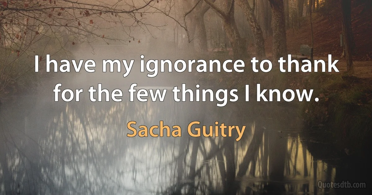 I have my ignorance to thank for the few things I know. (Sacha Guitry)