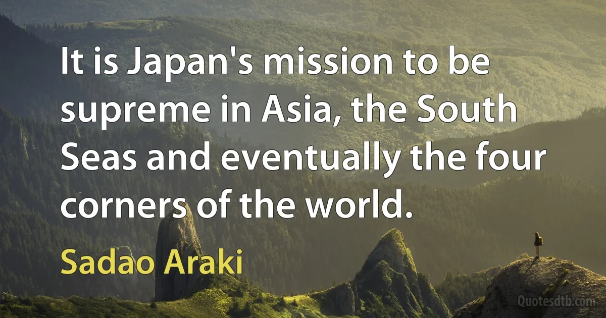 It is Japan's mission to be supreme in Asia, the South Seas and eventually the four corners of the world. (Sadao Araki)