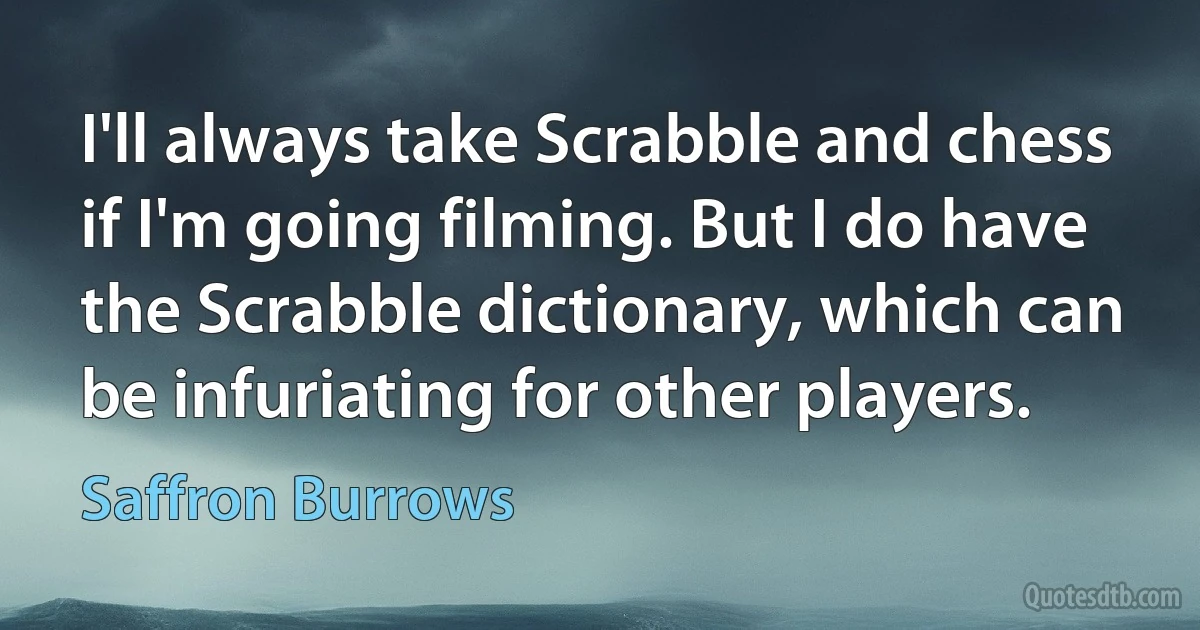 I'll always take Scrabble and chess if I'm going filming. But I do have the Scrabble dictionary, which can be infuriating for other players. (Saffron Burrows)