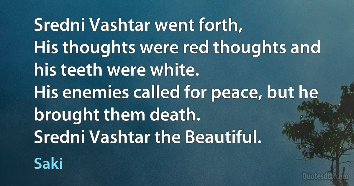 Sredni Vashtar went forth,
His thoughts were red thoughts and his teeth were white.
His enemies called for peace, but he brought them death.
Sredni Vashtar the Beautiful. (Saki)