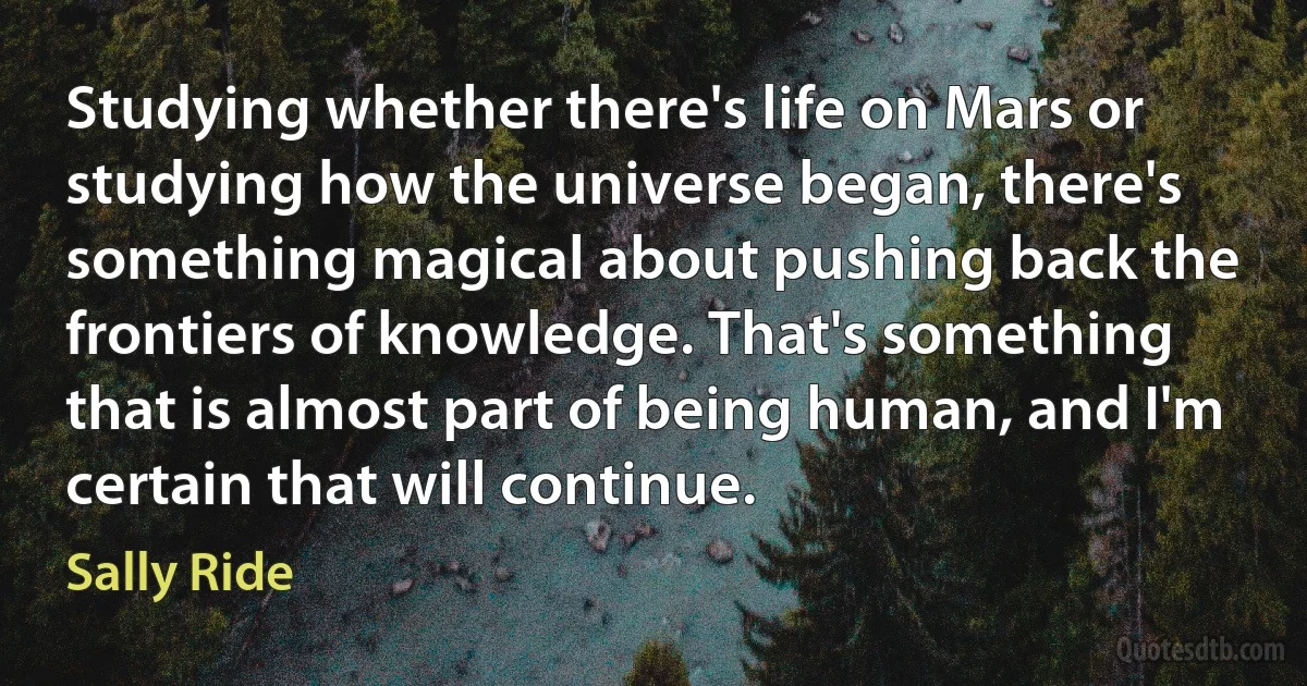 Studying whether there's life on Mars or studying how the universe began, there's something magical about pushing back the frontiers of knowledge. That's something that is almost part of being human, and I'm certain that will continue. (Sally Ride)