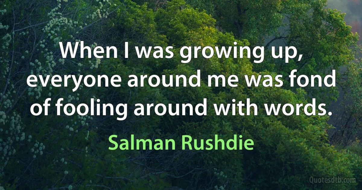 When I was growing up, everyone around me was fond of fooling around with words. (Salman Rushdie)