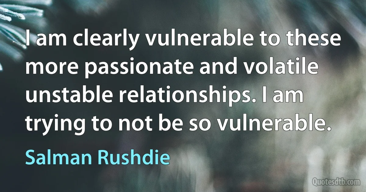 I am clearly vulnerable to these more passionate and volatile unstable relationships. I am trying to not be so vulnerable. (Salman Rushdie)