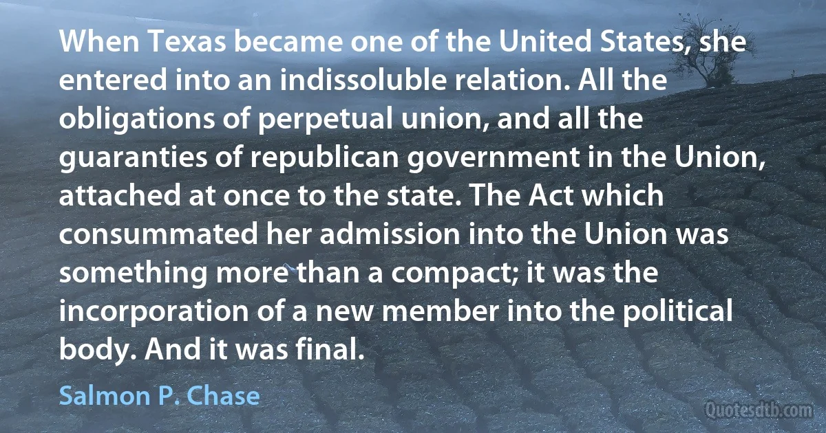 When Texas became one of the United States, she entered into an indissoluble relation. All the obligations of perpetual union, and all the guaranties of republican government in the Union, attached at once to the state. The Act which consummated her admission into the Union was something more than a compact; it was the incorporation of a new member into the political body. And it was final. (Salmon P. Chase)