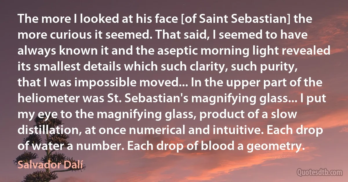 The more I looked at his face [of Saint Sebastian] the more curious it seemed. That said, I seemed to have always known it and the aseptic morning light revealed its smallest details which such clarity, such purity, that I was impossible moved... In the upper part of the heliometer was St. Sebastian's magnifying glass... I put my eye to the magnifying glass, product of a slow distillation, at once numerical and intuitive. Each drop of water a number. Each drop of blood a geometry. (Salvador Dalí)