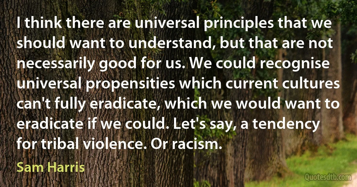 I think there are universal principles that we should want to understand, but that are not necessarily good for us. We could recognise universal propensities which current cultures can't fully eradicate, which we would want to eradicate if we could. Let's say, a tendency for tribal violence. Or racism. (Sam Harris)