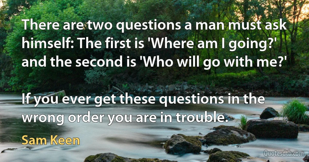 There are two questions a man must ask himself: The first is 'Where am I going?' and the second is 'Who will go with me?'

If you ever get these questions in the wrong order you are in trouble. (Sam Keen)