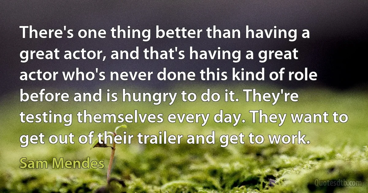 There's one thing better than having a great actor, and that's having a great actor who's never done this kind of role before and is hungry to do it. They're testing themselves every day. They want to get out of their trailer and get to work. (Sam Mendes)