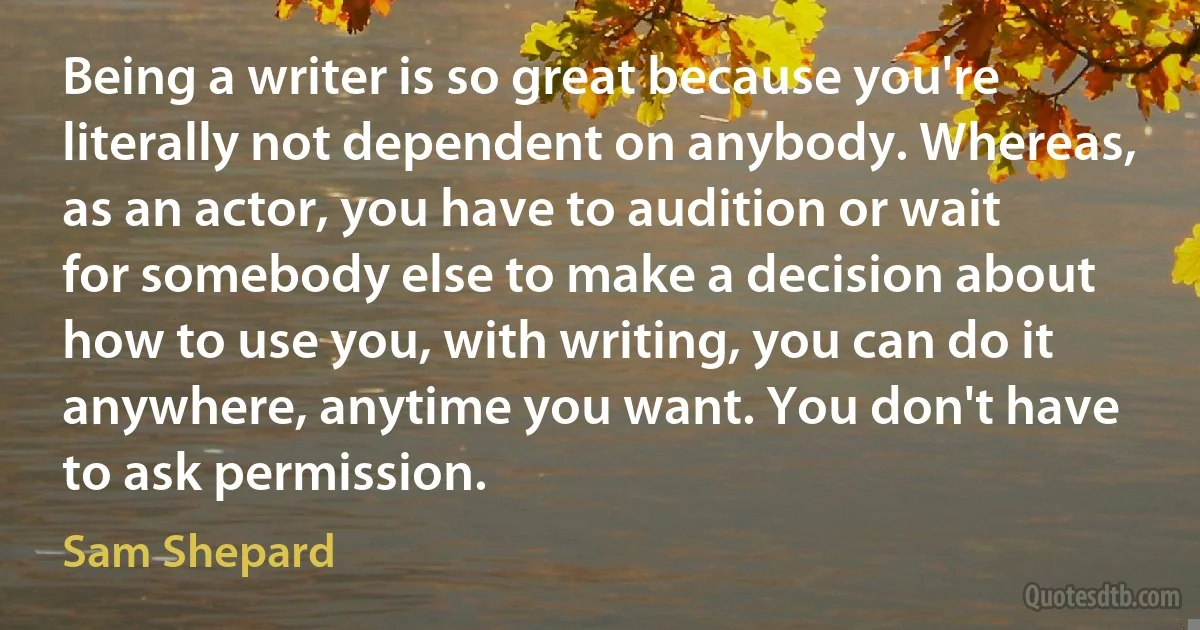 Being a writer is so great because you're literally not dependent on anybody. Whereas, as an actor, you have to audition or wait for somebody else to make a decision about how to use you, with writing, you can do it anywhere, anytime you want. You don't have to ask permission. (Sam Shepard)