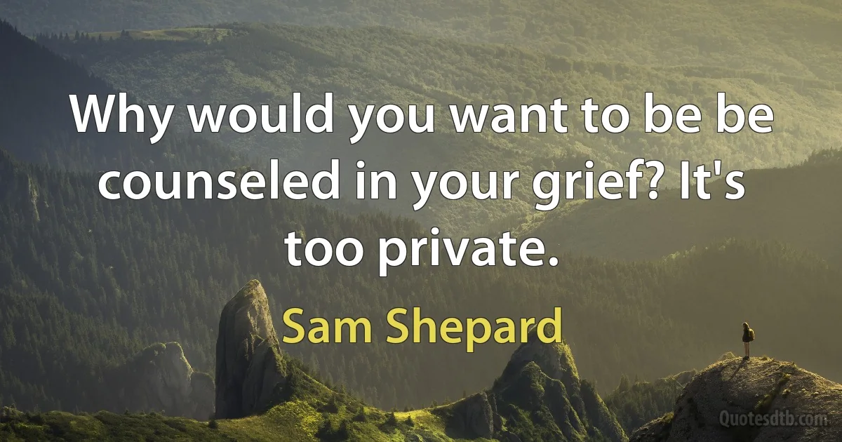 Why would you want to be be counseled in your grief? It's too private. (Sam Shepard)